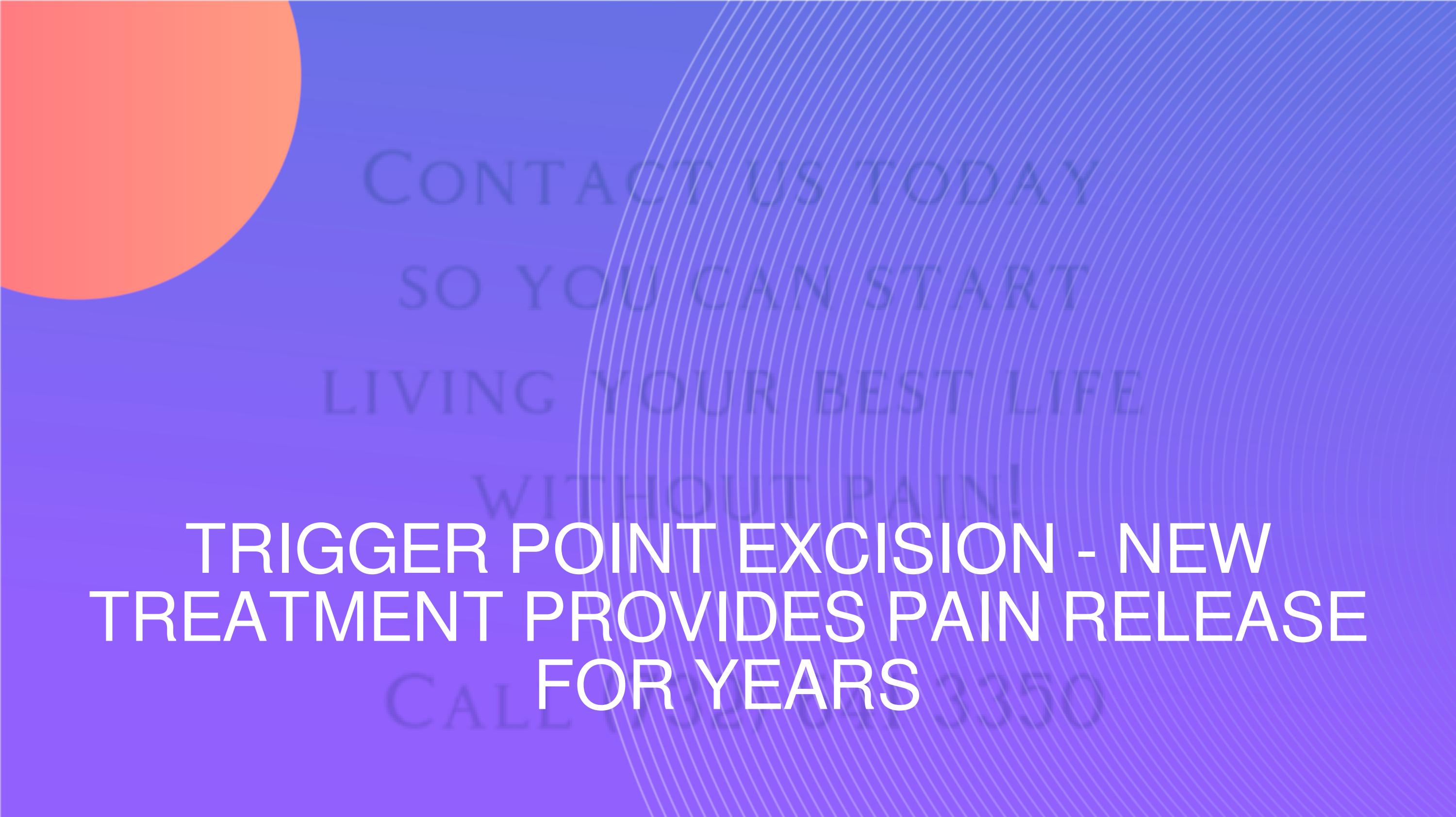 TRIGGER POINT EXCISION NEW TREATMENT PROVIDES PAIN RELEASE FOR YEARS