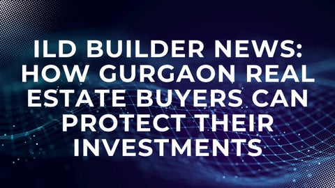ILD Builder News How Gurgaon Real Estate Buyers Can Protect Their Investments